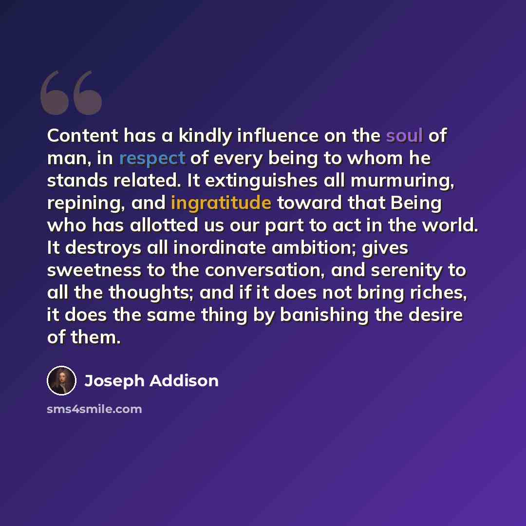 “Content has a kindly influence on the soul of man, in respect of every being to whom he stands related. It extinguishes all murmuring, repining, and ingratitude toward that Being who has allotted us our part to act in the world. It destroys all inordinate ambition; gives sweetness to the…” quote by Joseph Addison