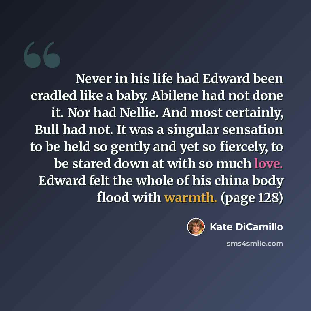 “Never in his life had Edward been cradled like a baby. Abilene had not done it. Nor had Nellie. And most certainly, Bull had not. It was a singular sensation to be held so gently and yet so fiercely, to be stared down at with so much love. Edward felt the whole of his china body flood with warmth…” quote by Kate DiCamillo