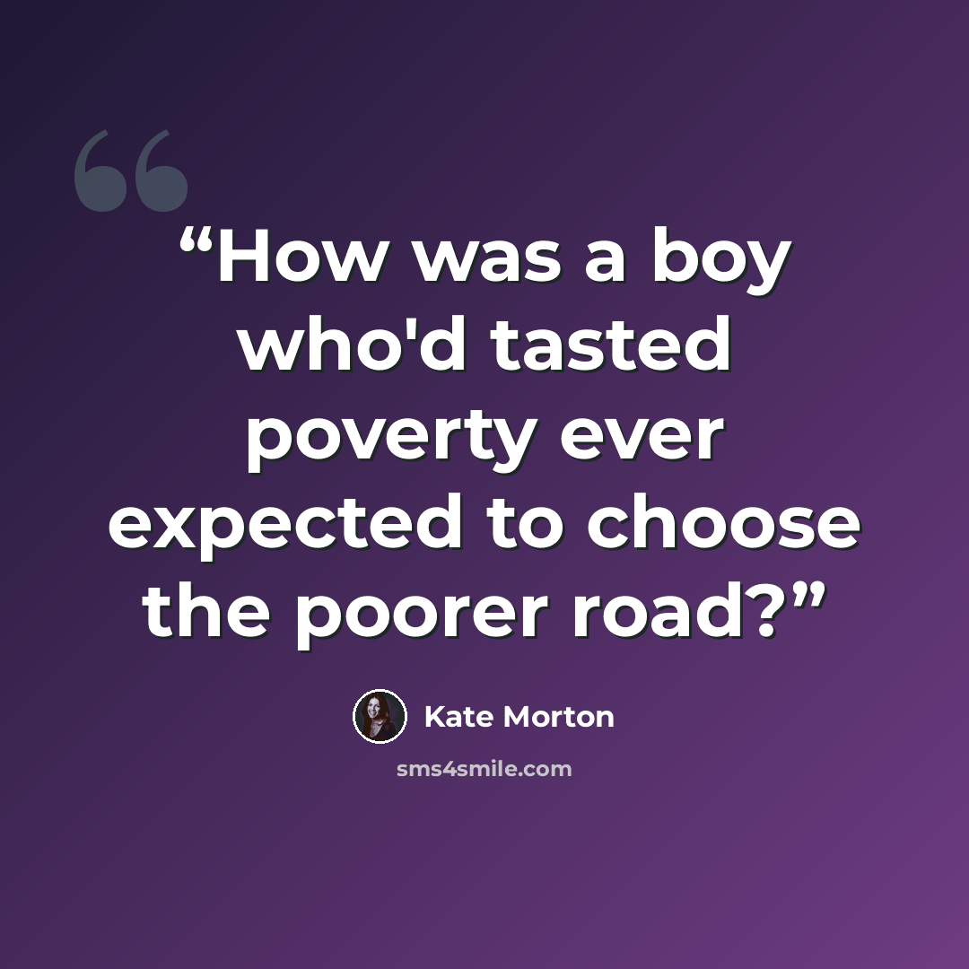 “How was a boy who'd tasted poverty ever expected to choose the poorer road?” quote by Kate Morton