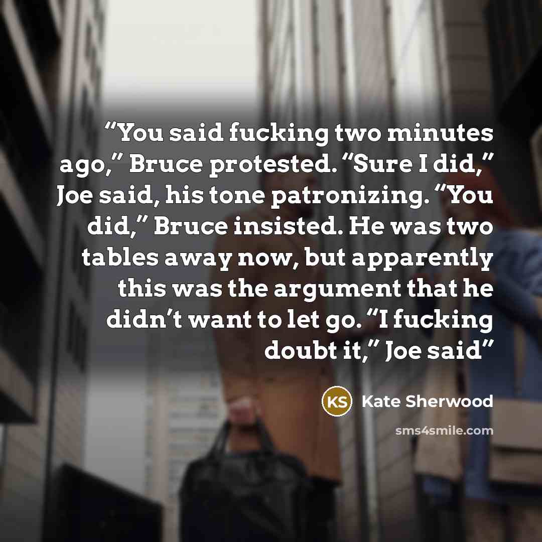“You said fucking two minutes ago,” Bruce protested. “Sure I did,” Joe said, his tone patronizing. “You did,” Bruce insisted. He was two tables away now, but apparently this was the argument that he didn’t want to let go. “I fucking doubt it,” Joe said” quote by Kate Sherwood