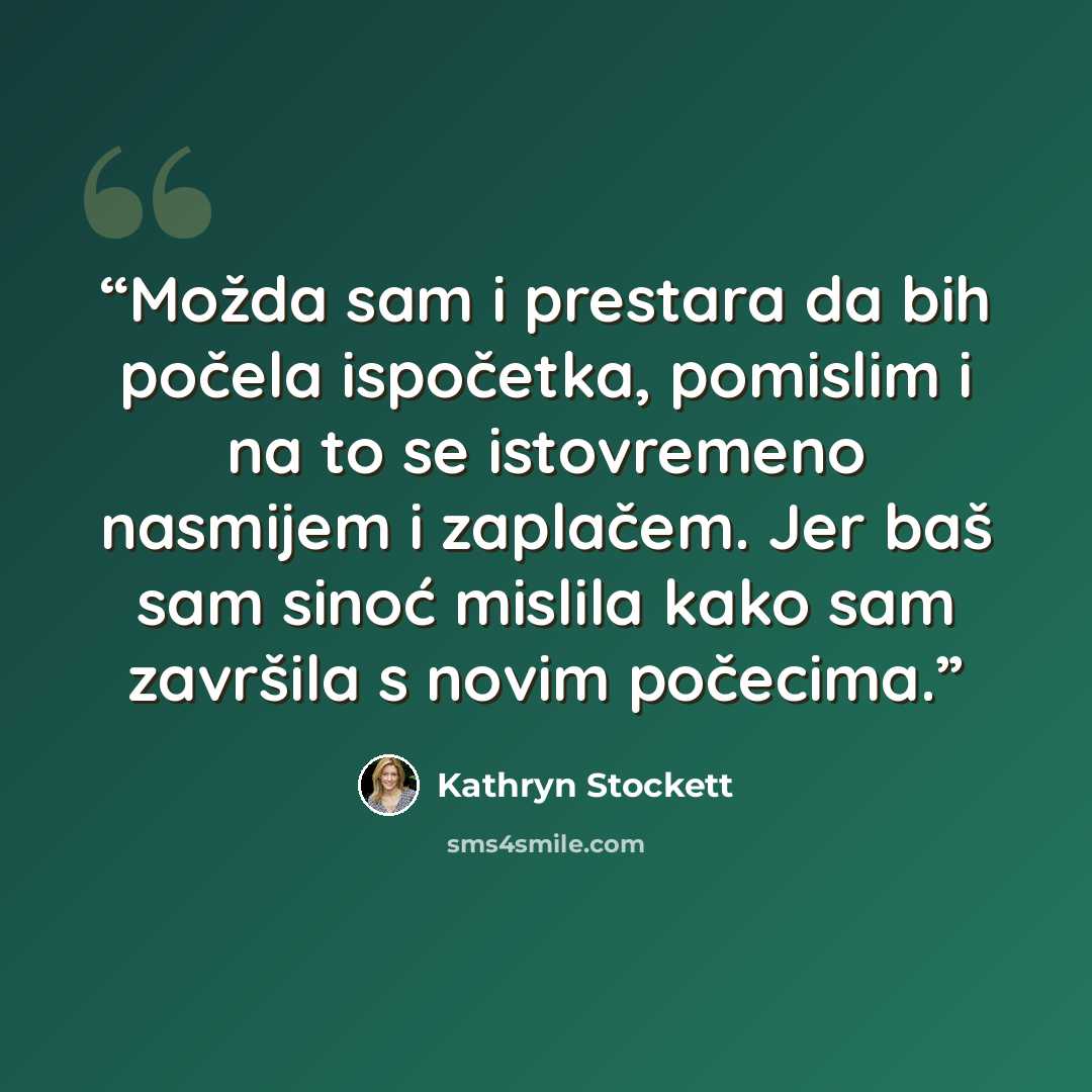 “Možda sam i prestara da bih počela ispočetka, pomislim i na to se istovremeno nasmijem i zaplačem. Jer baš sam sinoć mislila kako sam završila s novim počecima.” quote by Kathryn Stockett