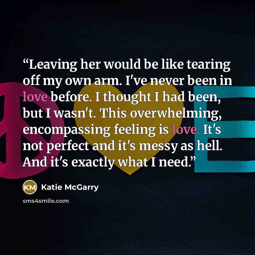 “Leaving her would be like tearing off my own arm. I've never been in love before. I thought I had been, but I wasn't. This overwhelming, encompassing feeling is love. It's not perfect and it's messy as hell. And it's exactly what I need.” quote by Katie McGarry