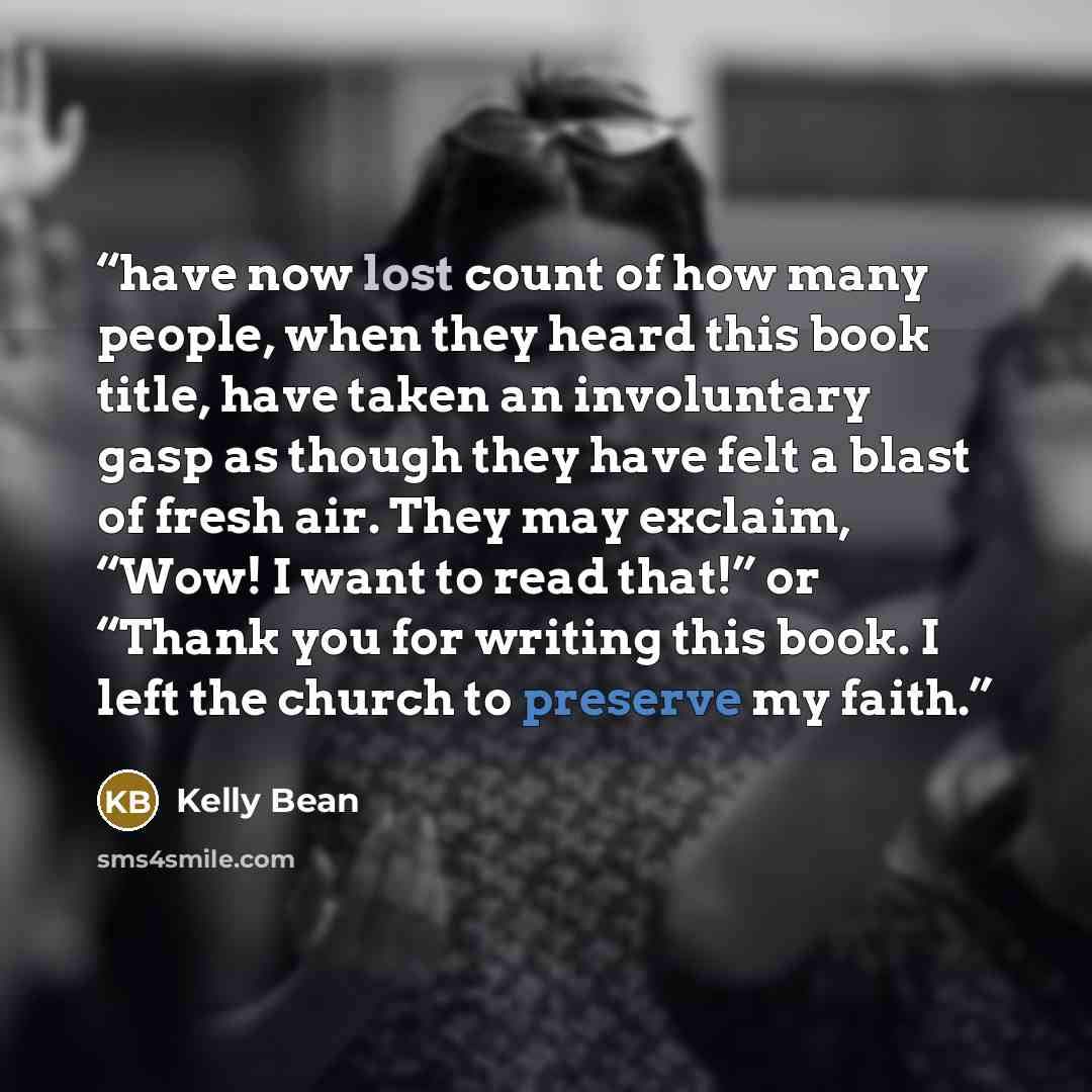 “have now lost count of how many people, when they heard this book title, have taken an involuntary gasp as though they have felt a blast of fresh air. They may exclaim, “Wow! I want to read that!” or “Thank you for writing this book. I left the church to preserve my faith.” quote by Kelly Bean