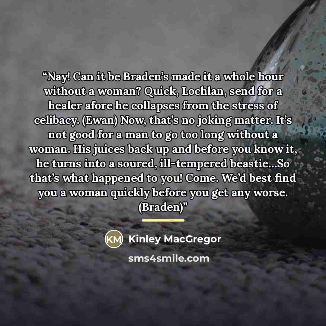 “Nay! Can it be Braden’s made it a whole hour without a woman? Quick, Lochlan, send for a healer afore he collapses from the stress of celibacy. (Ewan) Now, that’s no joking matter. It’s not good for a man to go too long without a woman. His juices back up and before you know it, he turns into a…” quote by Kinley MacGregor