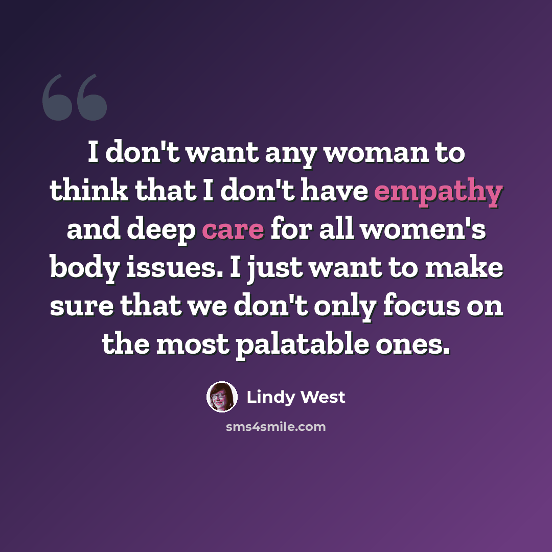 “I don't want any woman to think that I don't have empathy and deep care for all women's body issues. I just want to make sure that we don't only focus on the most palatable ones.” quote by Lindy West