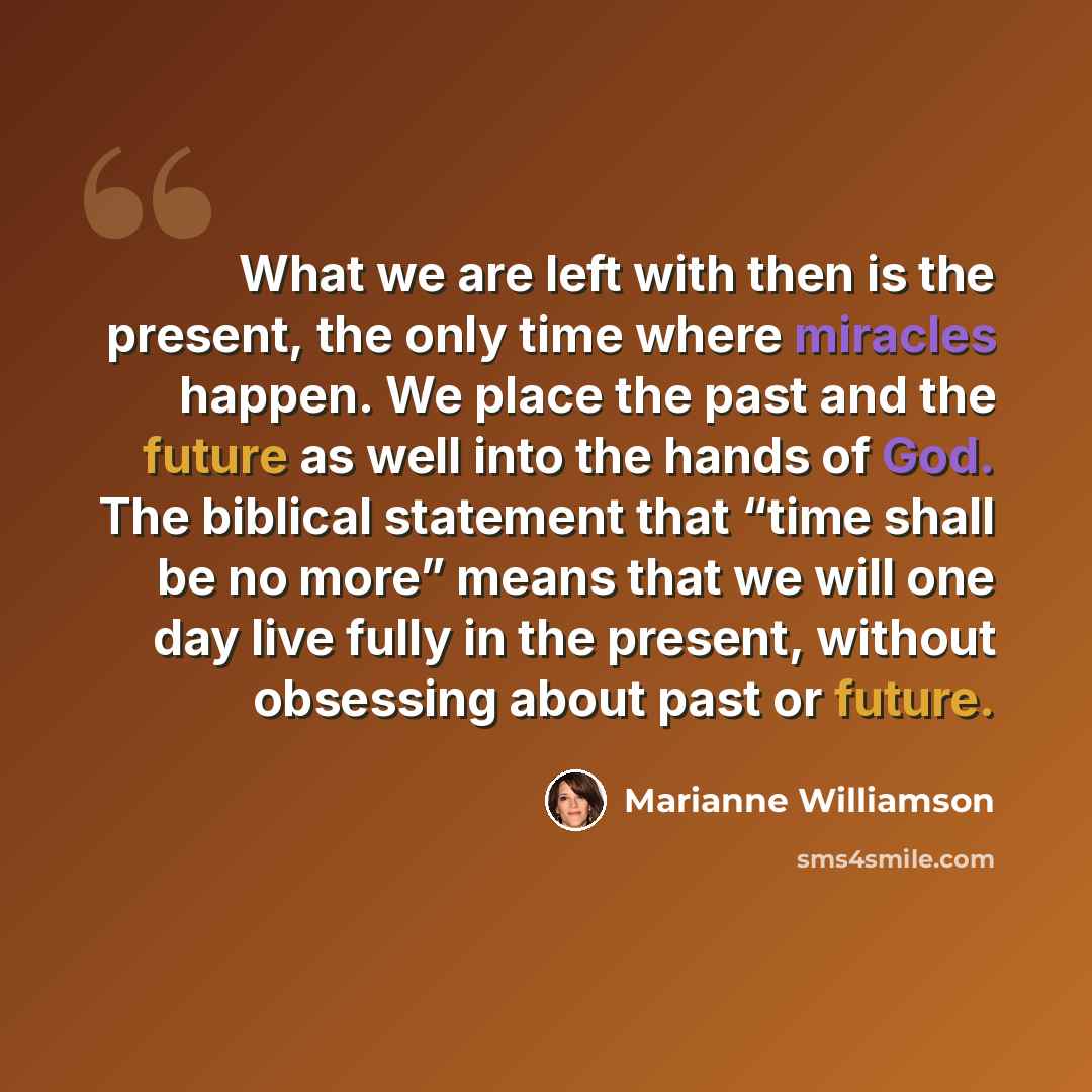 “What we are left with then is the present, the only time where miracles happen. We place the past and the future as well into the hands of God. The biblical statement that “time shall be no more” means that we will one day live fully in the present, without obsessing about past or future.” quote by Marianne Williamson