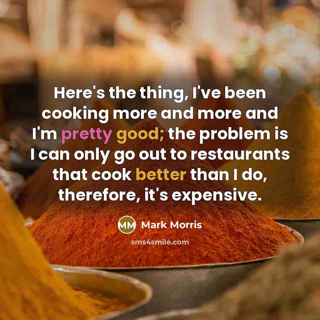 “Here's the thing, I've been cooking more and more and I'm pretty good; the problem is I can only go out to restaurants that cook better than I do, therefore, it's expensive.” quote by Mark Morris