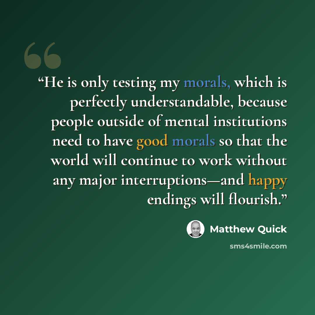 “He is only testing my morals, which is perfectly understandable, because people outside of mental institutions need to have good morals so that the world will continue to work without any major interruptions—and happy endings will flourish.” quote by Matthew Quick