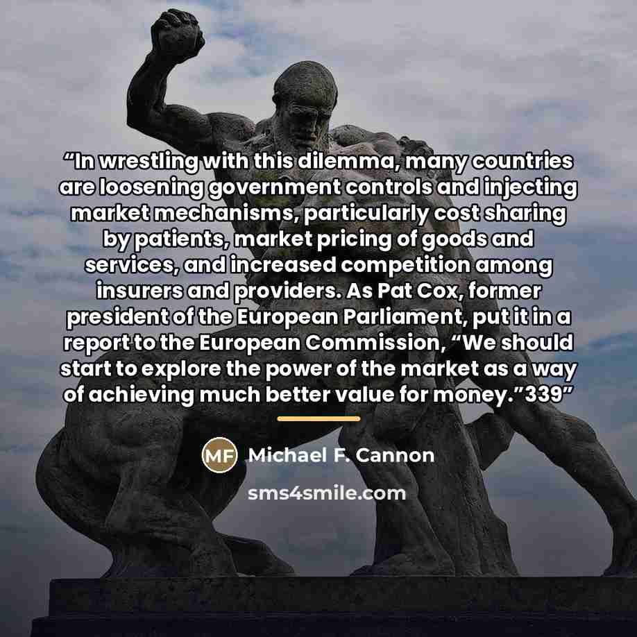 “In wrestling with this dilemma, many countries are loosening government controls and injecting market mechanisms, particularly cost sharing by patients, market pricing of goods and services, and increased competition among insurers and providers. As Pat Cox, former president of the European…” quote by Michael F. Cannon