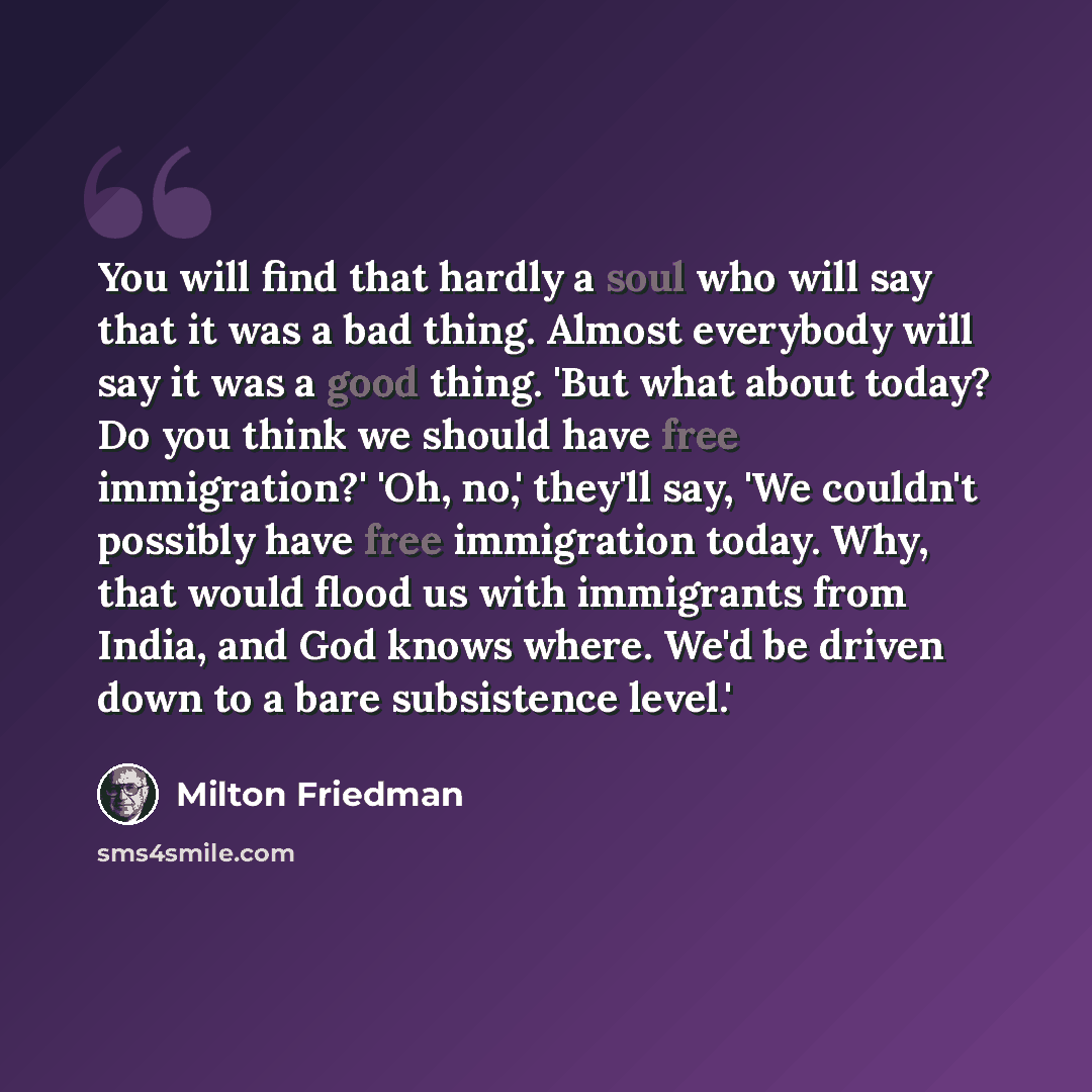 “You will find that hardly a soul who will say that it was a bad thing. Almost everybody will say it was a good thing. 'But what about today? Do you think we should have free immigration?' 'Oh, no,' they'll say, 'We couldn't possibly have free immigration today. Why, that would flood us with…” quote by Milton Friedman