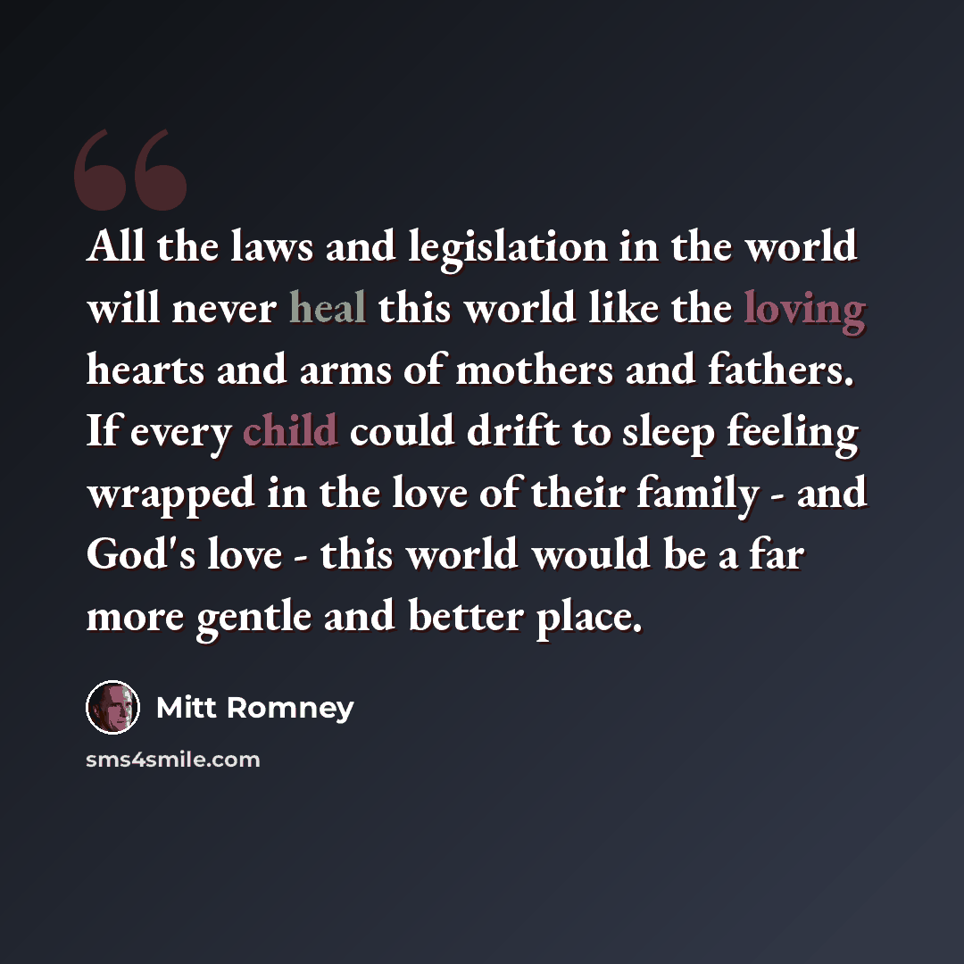 “All the laws and legislation in the world will never heal this world like the loving hearts and arms of mothers and fathers. If every child could drift to sleep feeling wrapped in the love of their family - and God's love - this world would be a far more gentle and better place.” quote by Mitt Romney
