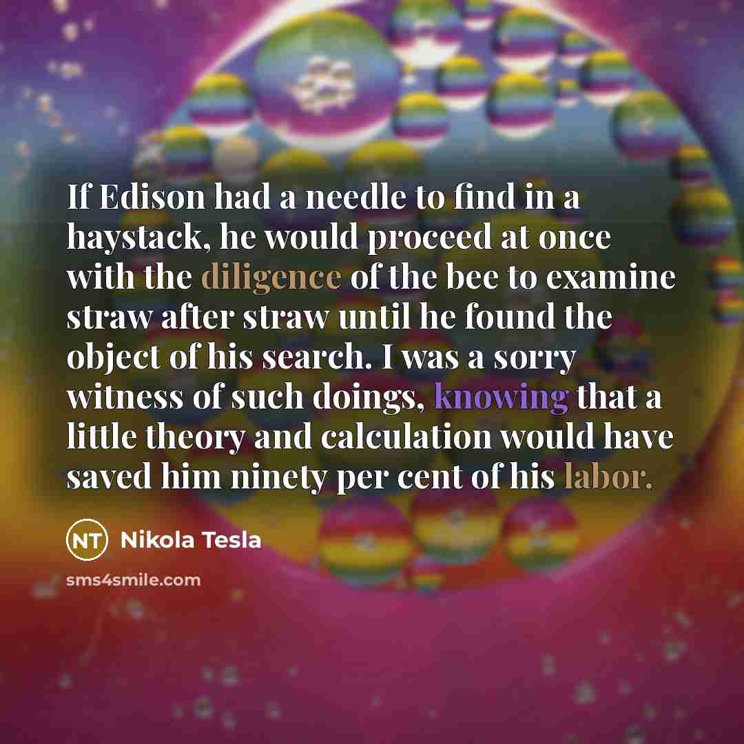 “If Edison had a needle to find in a haystack, he would proceed at once with the diligence of the bee to examine straw after straw until he found the object of his search. I was a sorry witness of such doings, knowing that a little theory and calculation would have saved him ninety per cent of his…” quote by Nikola Tesla