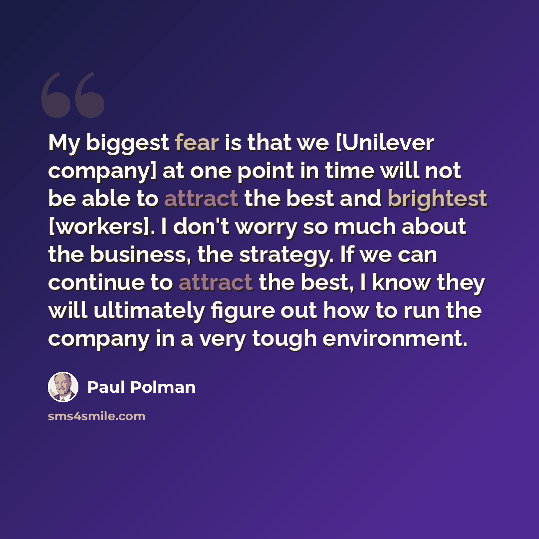 “My biggest fear is that we [Unilever company] at one point in time will not be able to attract the best and brightest [workers]. I don't worry so much about the business, the strategy. If we can continue to attract the best, I know they will ultimately figure out how to run the company in a very…” quote by Paul Polman