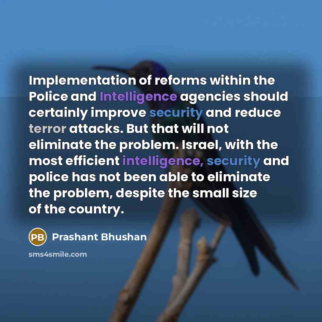 “Implementation of reforms within the Police and Intelligence agencies should certainly improve security and reduce terror attacks. But that will not eliminate the problem. Israel, with the most efficient intelligence, security and police has not been able to eliminate the problem, despite the…” quote by Prashant Bhushan