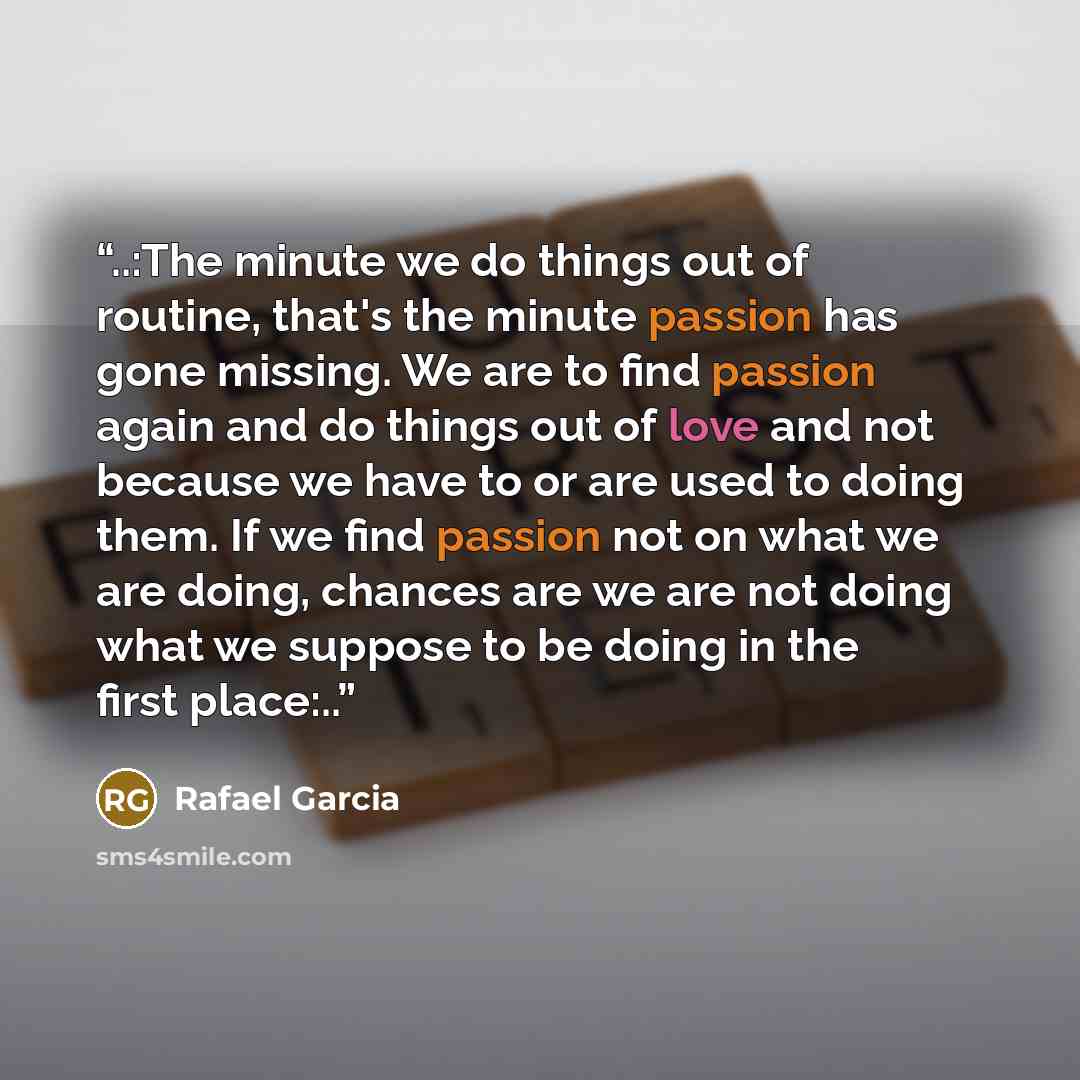 “..:The minute we do things out of routine, that's the minute passion has gone missing. We are to find passion again and do things out of love and not because we have to or are used to doing them. If we find passion not on what we are doing, chances are we are not doing what we suppose to be doing…” quote by Rafael Garcia