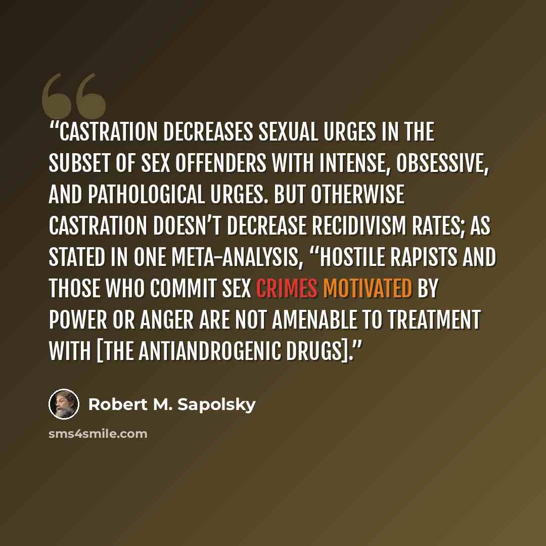 “Castration decreases sexual urges in the subset of sex offenders with intense, obsessive, and pathological urges. But otherwise castration doesn’t decrease recidivism rates; as stated in one meta-analysis, “hostile rapists and those who commit sex crimes motivated by power or anger are not…” quote by Robert M. Sapolsky