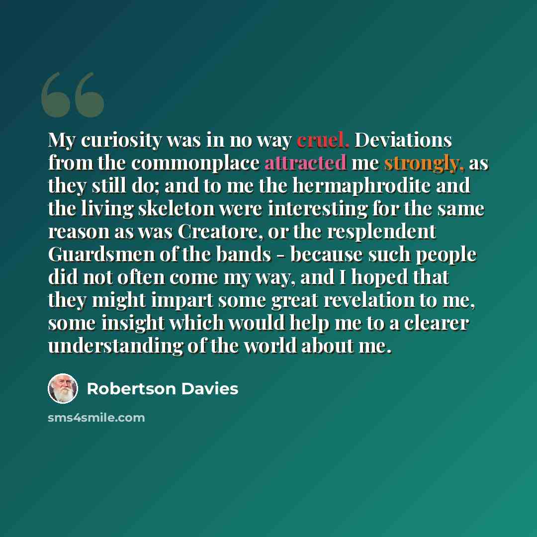 “My curiosity was in no way cruel. Deviations from the commonplace attracted me strongly, as they still do; and to me the hermaphrodite and the living skeleton were interesting for the same reason as was Creatore, or the resplendent Guardsmen of the bands - because such people did not often come my…” quote by Robertson Davies