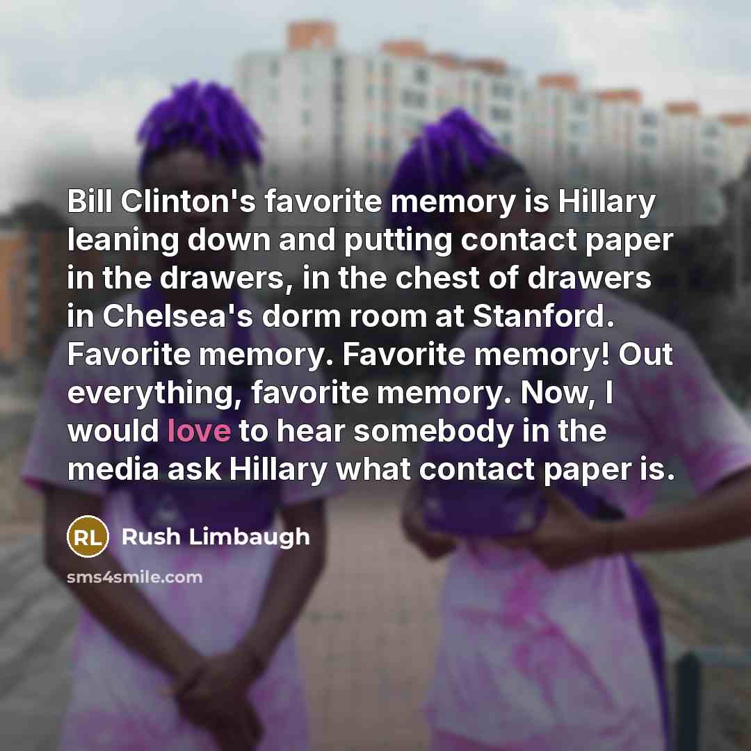 “Bill Clinton's favorite memory is Hillary leaning down and putting contact paper in the drawers, in the chest of drawers in Chelsea's dorm room at Stanford. Favorite memory. Favorite memory! Out everything, favorite memory. Now, I would love to hear somebody in the media ask Hillary what contact…” quote by Rush Limbaugh