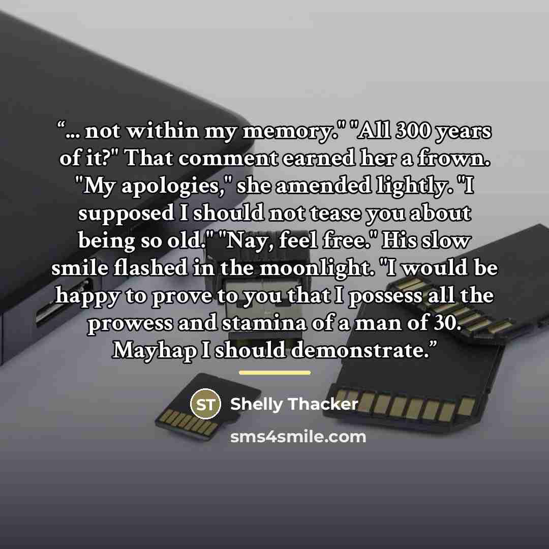 “... not within my memory." "All 300 years of it?" That comment earned her a frown. "My apologies," she amended lightly. "I supposed I should not tease you about being so old." "Nay, feel free." His slow smile flashed in the moonlight. "I would be happy to prove to you that I possess all the…” quote by Shelly Thacker