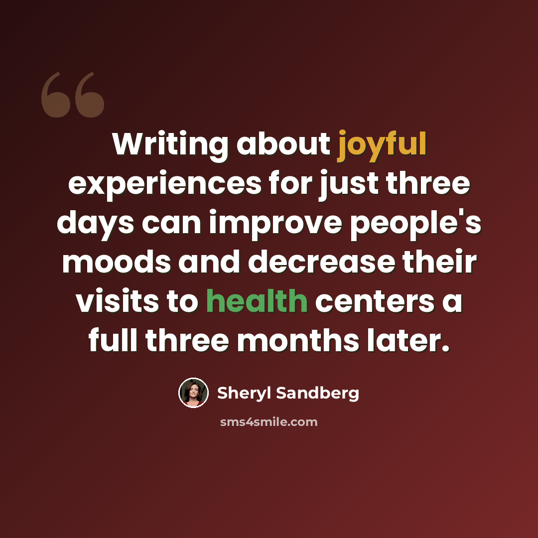 “Writing about joyful experiences for just three days can improve people's moods and decrease their visits to health centers a full three months later.” quote by Sheryl Sandberg