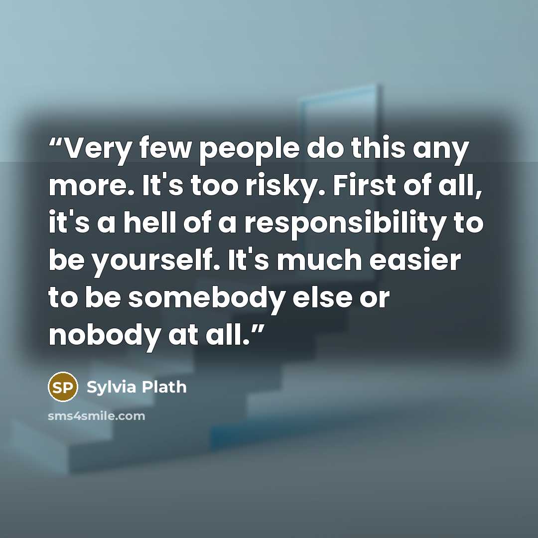 “Very few people do this any more. It's too risky. First of all, it's a hell of a responsibility to be yourself. It's much easier to be somebody else or nobody at all.” quote by Sylvia Plath