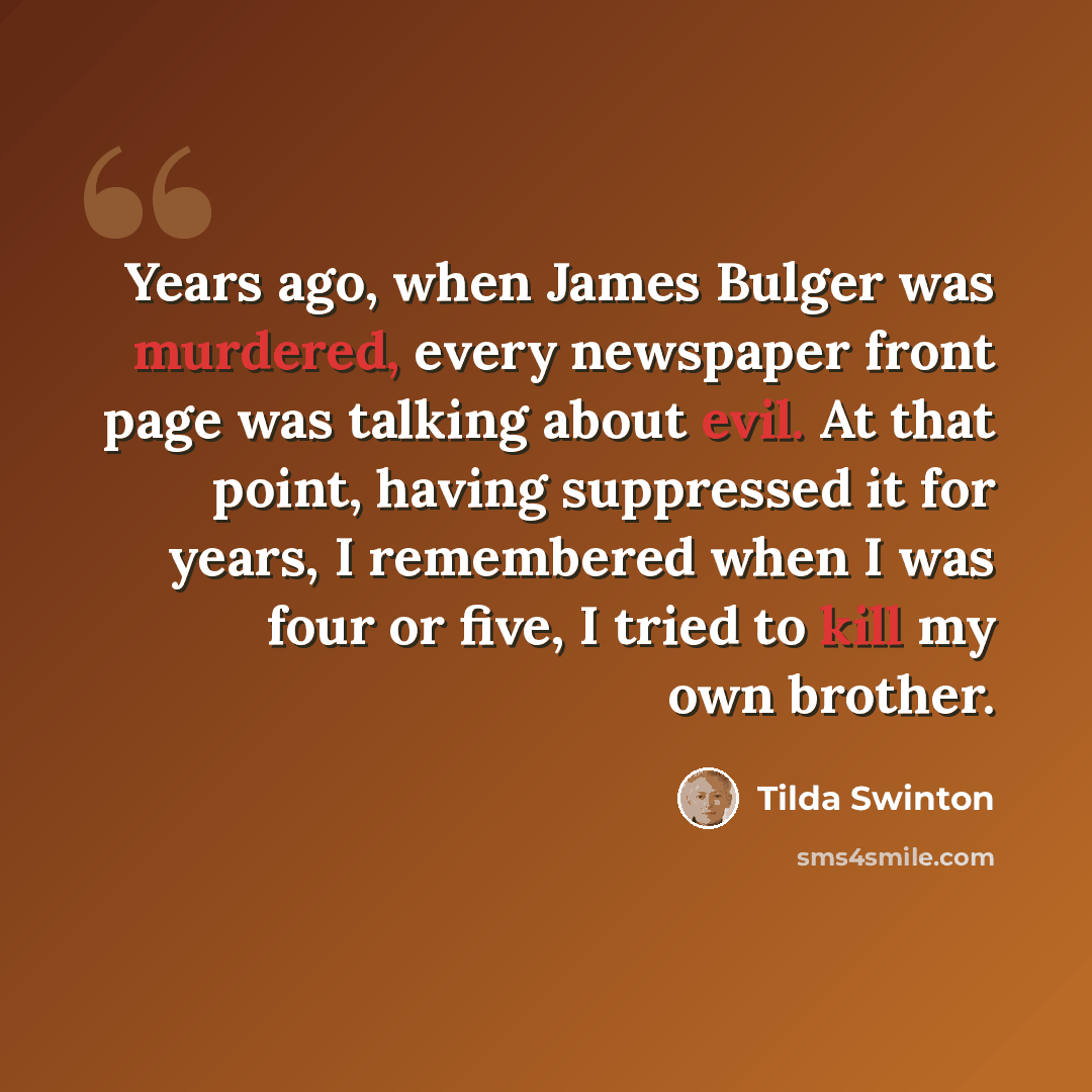 “Years ago, when James Bulger was murdered, every newspaper front page was talking about evil. At that point, having suppressed it for years, I remembered when I was four or five, I tried to kill my own brother.” quote by Tilda Swinton