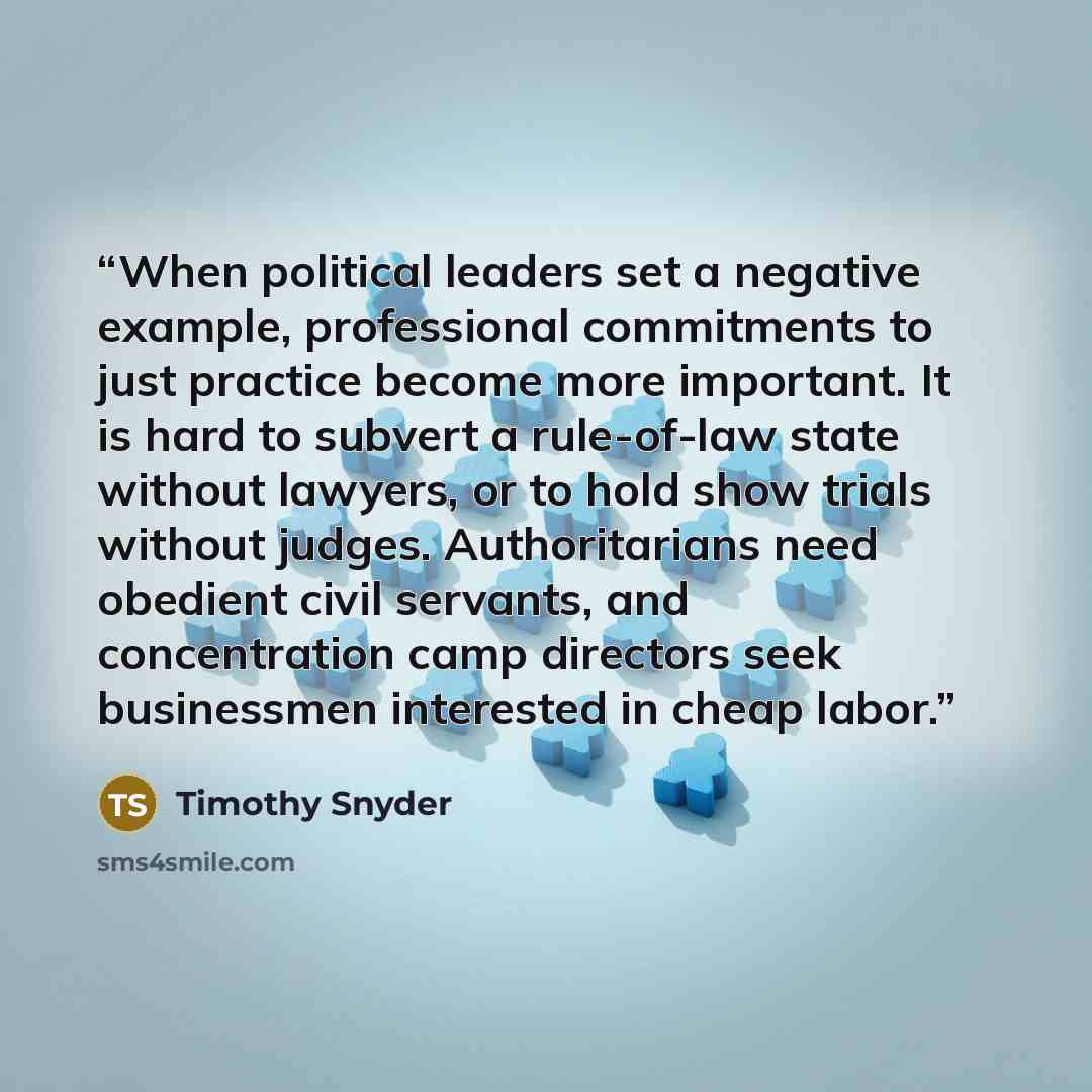 “When political leaders set a negative example, professional commitments to just practice become more important. It is hard to subvert a rule-of-law state without lawyers, or to hold show trials without judges. Authoritarians need obedient civil servants, and concentration camp directors seek…” quote by Timothy Snyder