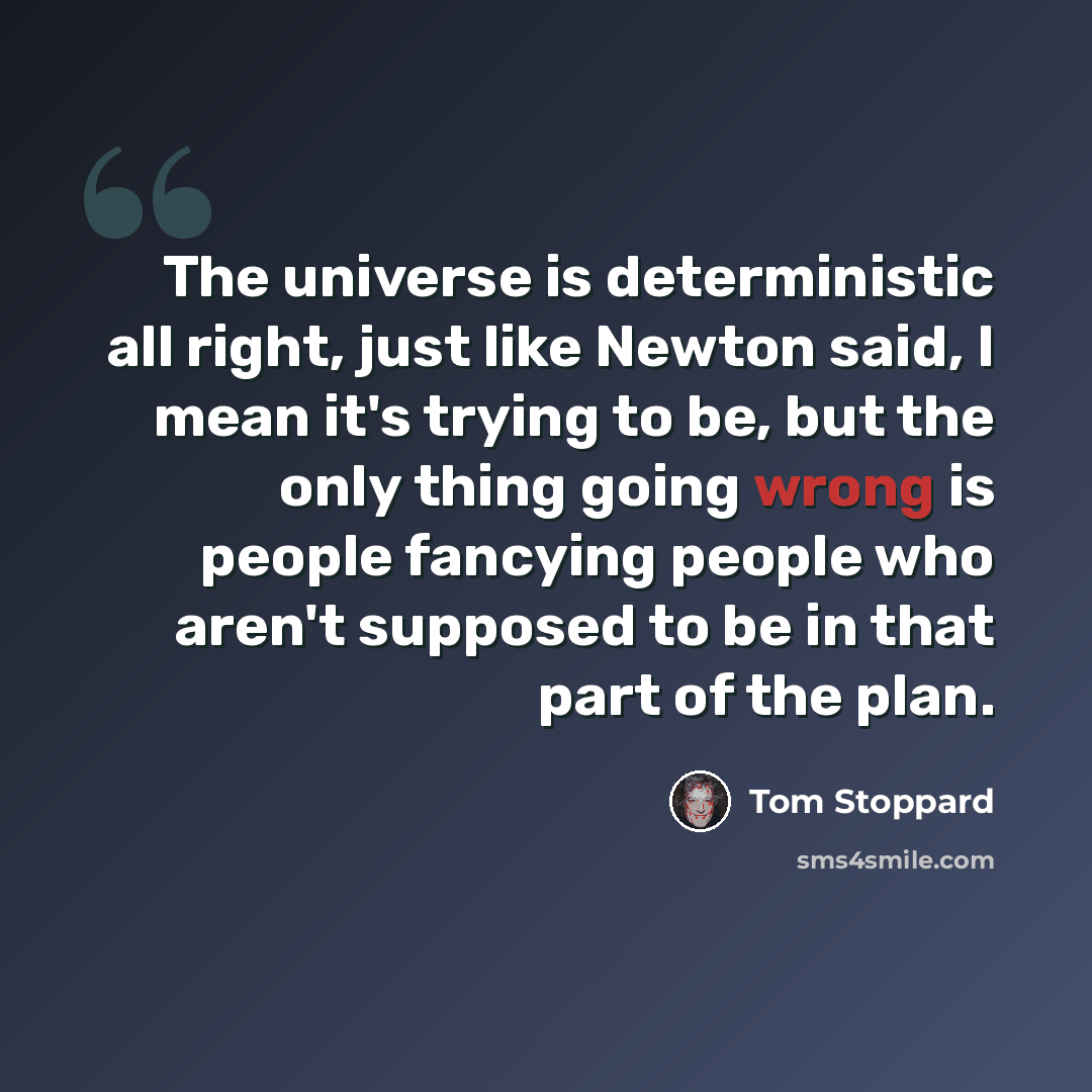 “The universe is deterministic all right, just like Newton said, I mean it's trying to be, but the only thing going wrong is people fancying people who aren't supposed to be in that part of the plan.” quote by Tom Stoppard