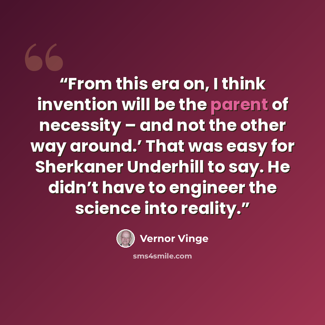 “From this era on, I think invention will be the parent of necessity – and not the other way around.’ That was easy for Sherkaner Underhill to say. He didn’t have to engineer the science into reality.” quote by Vernor Vinge
