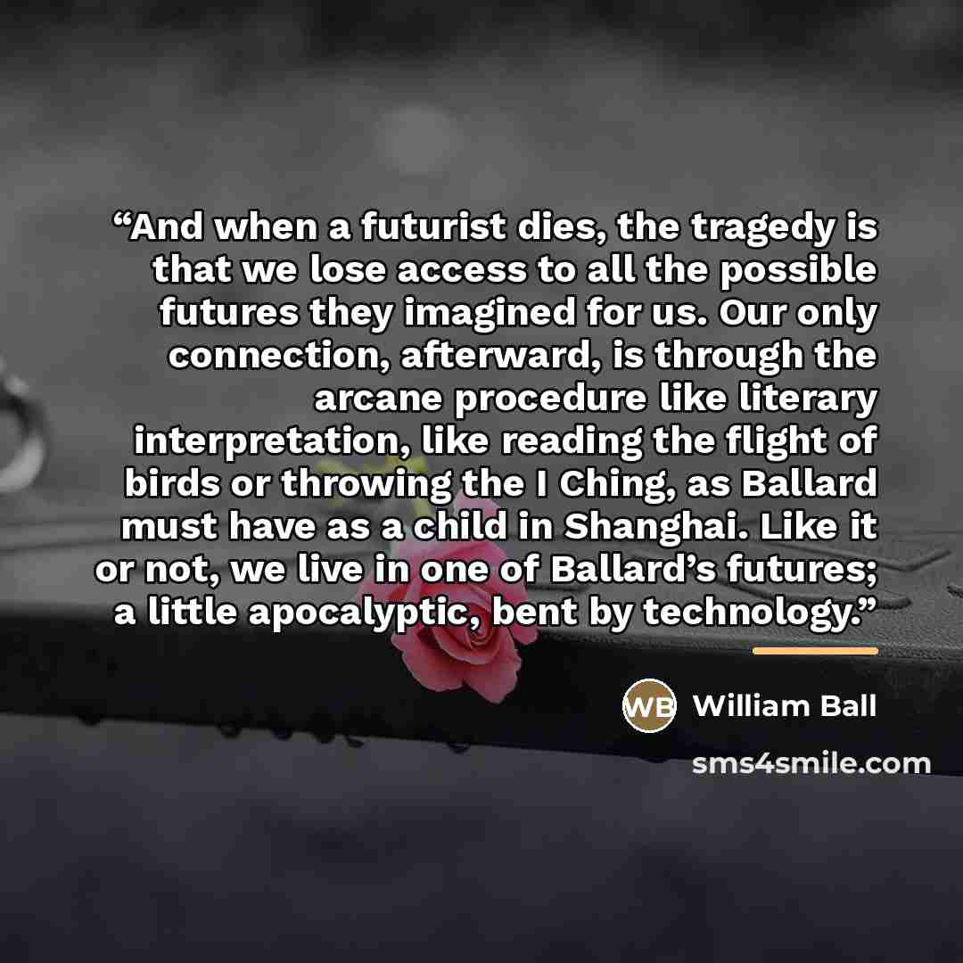 “And when a futurist dies, the tragedy is that we lose access to all the possible futures they imagined for us. Our only connection, afterward, is through the arcane procedure like literary interpretation, like reading the flight of birds or throwing the I Ching, as Ballard must have as a child in…” quote by William Ball