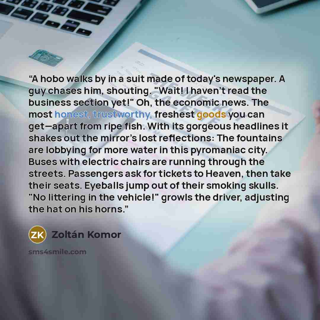 “A hobo walks by in a suit made of today's newspaper. A guy chases him, shouting. "Wait! I haven't read the business section yet!" Oh, the economic news. The most honest, trustworthy, freshest goods you can get—apart from ripe fish. With its gorgeous headlines it shakes out the mirror’s lost…” quote by Zoltán Komor
