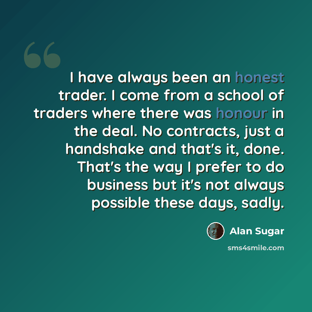 “I have always been an honest trader. I come from a school of traders where there was honour in the deal. No contracts, just a handshake and that's it, done. That's the way I prefer to do business but it's not always possible these days, sadly.” quote by Alan Sugar