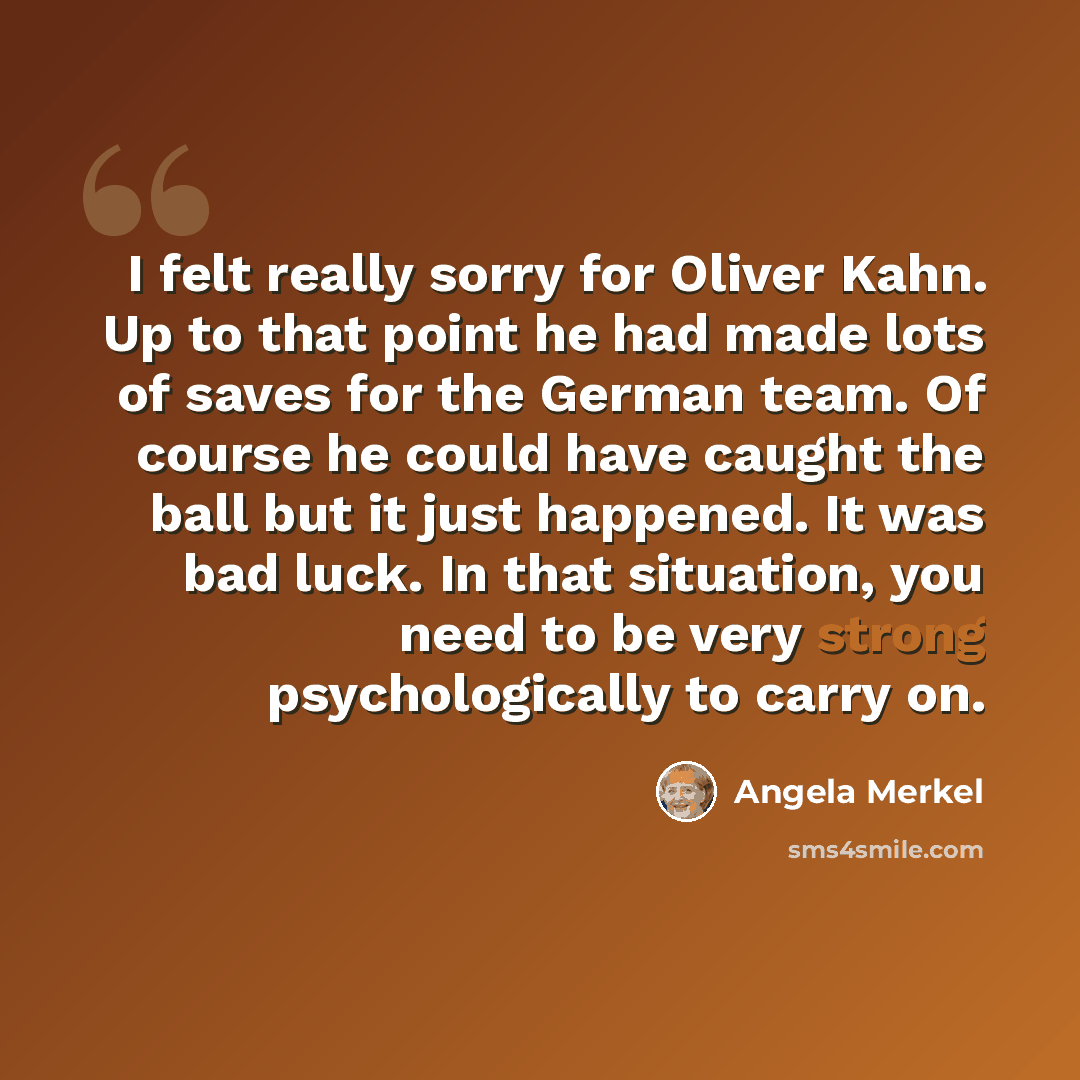 “I felt really sorry for Oliver Kahn. Up to that point he had made lots of saves for the German team. Of course he could have caught the ball but it just happened. It was bad luck. In that situation, you need to be very strong psychologically to carry on.” quote by Angela Merkel