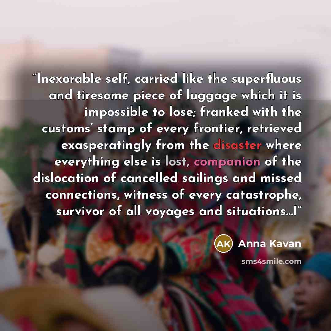 “Inexorable self, carried like the superfluous and tiresome piece of luggage which it is impossible to lose; franked with the customs’ stamp of every frontier, retrieved exasperatingly from the disaster where everything else is lost, companion of the dislocation of cancelled sailings and missed…” quote by Anna Kavan