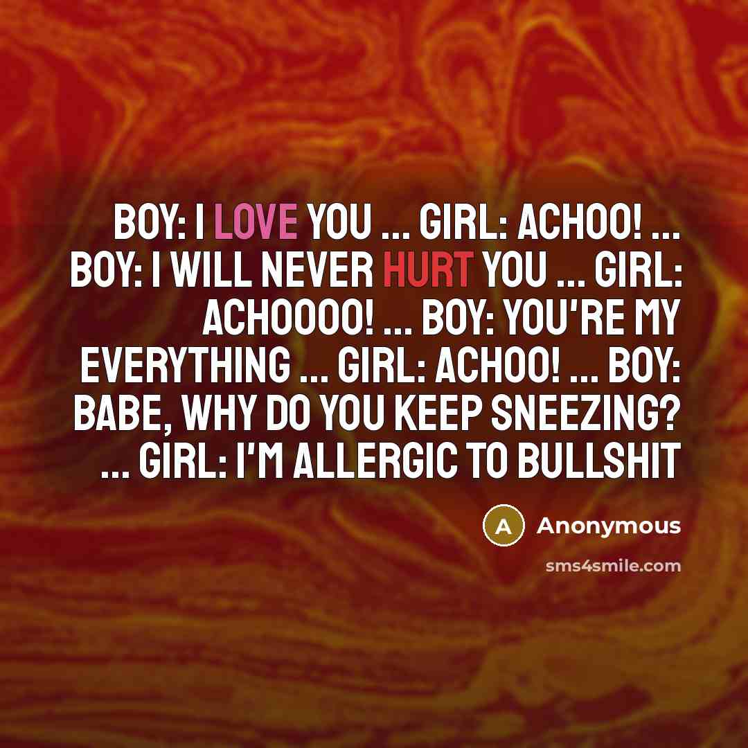 “Boy: I love you ... Girl: Achoo! ... Boy: I will never hurt you ... Girl: Achoooo! ... Boy: You're my everything ... Girl: ACHOO! ... Boy: Babe, why do you keep sneezing? ... Girl: I'm allergic to bullshit” quote by Anonymous