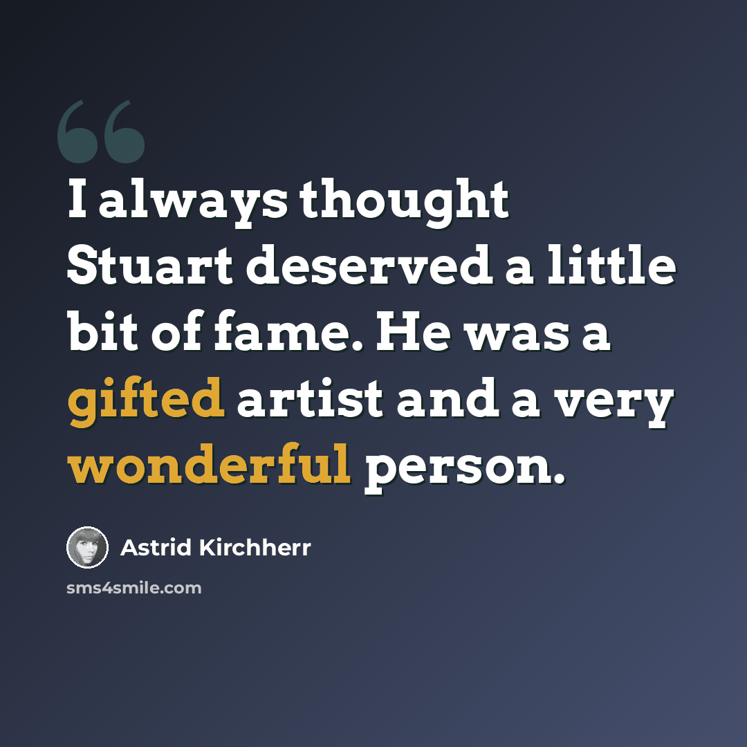 “I always thought Stuart deserved a little bit of fame. He was a gifted artist and a very wonderful person.” quote by Astrid Kirchherr