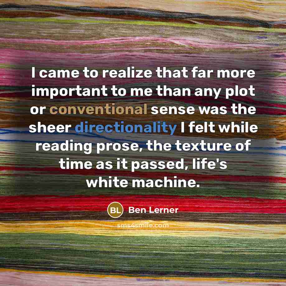 “I came to realize that far more important to me than any plot or conventional sense was the sheer directionality I felt while reading prose, the texture of time as it passed, life's white machine.” quote by Ben Lerner
