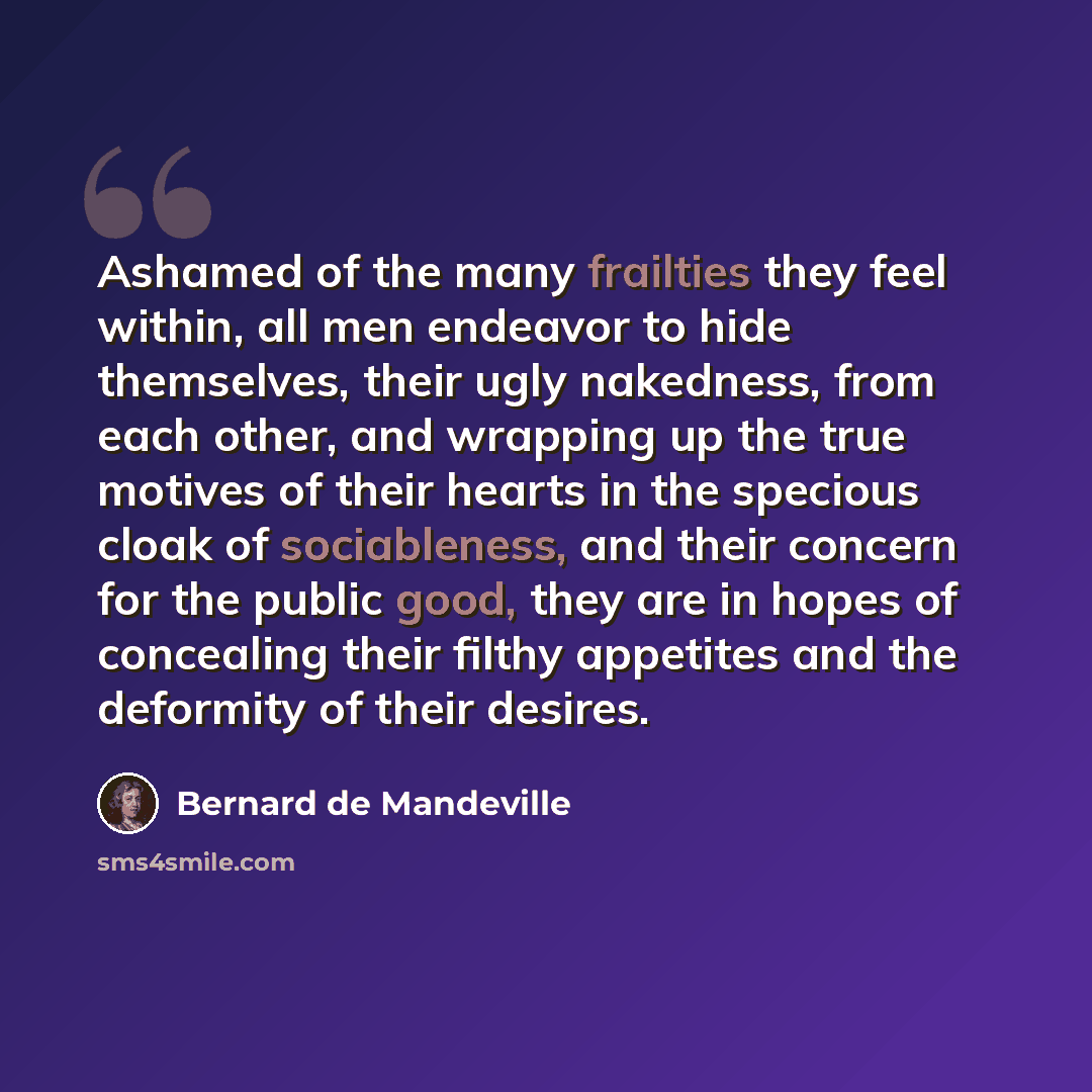 “Ashamed of the many frailties they feel within, all men endeavor to hide themselves, their ugly nakedness, from each other, and wrapping up the true motives of their hearts in the specious cloak of sociableness, and their concern for the public good, they are in hopes of concealing their filthy…” quote by Bernard de Mandeville