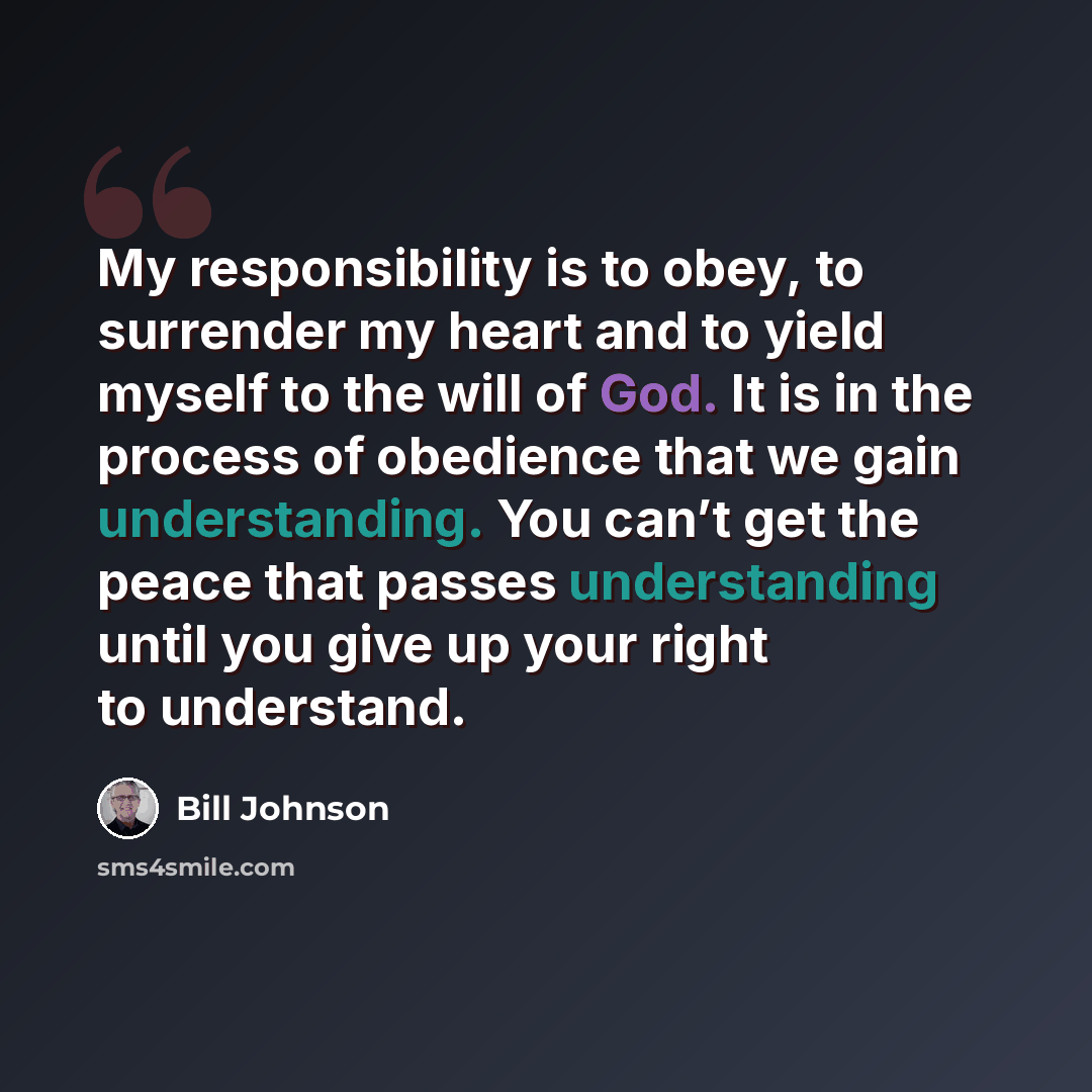 “My responsibility is to obey, to surrender my heart and to yield myself to the will of God. It is in the process of obedience that we gain understanding. You can’t get the peace that passes understanding until you give up your right to understand.” quote by Bill Johnson