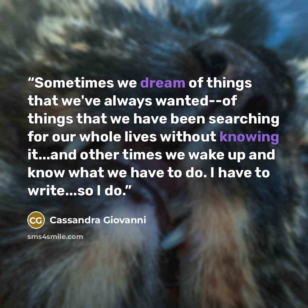 “Sometimes we dream of things that we've always wanted--of things that we have been searching for our whole lives without knowing it...and other times we wake up and know what we have to do. I have to write...so I do.” quote by Cassandra Giovanni