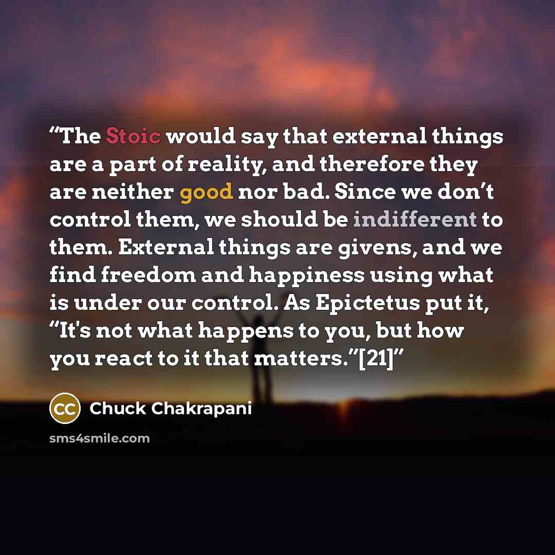 “The Stoic would say that external things are a part of reality, and therefore they are neither good nor bad. Since we don’t control them, we should be indifferent to them. External things are givens, and we find freedom and happiness using what is under our control. As Epictetus put it, “It's not…” quote by Chuck Chakrapani