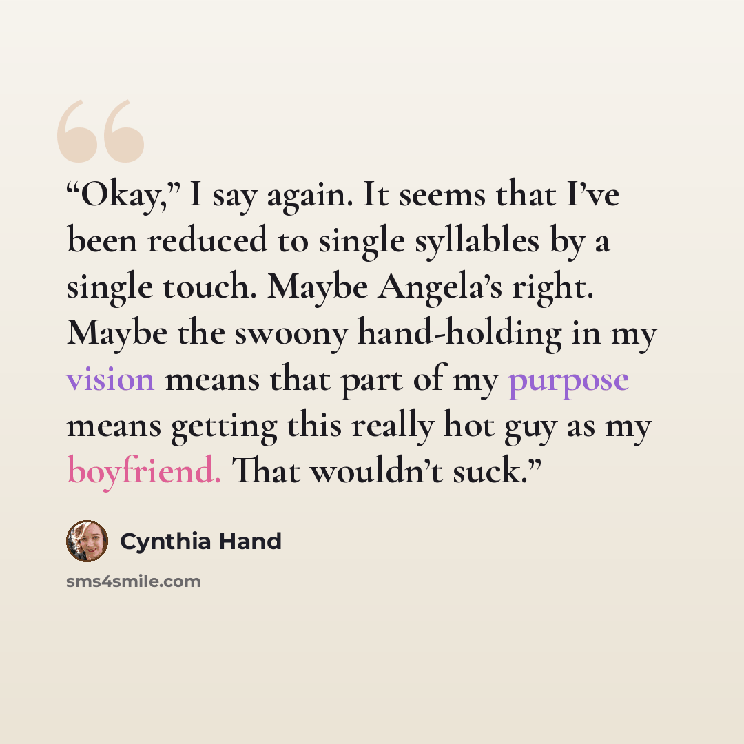 “Okay,” I say again. It seems that I’ve been reduced to single syllables by a single touch. Maybe Angela’s right. Maybe the swoony hand-holding in my vision means that part of my purpose means getting this really hot guy as my boyfriend. That wouldn’t suck.” quote by Cynthia Hand