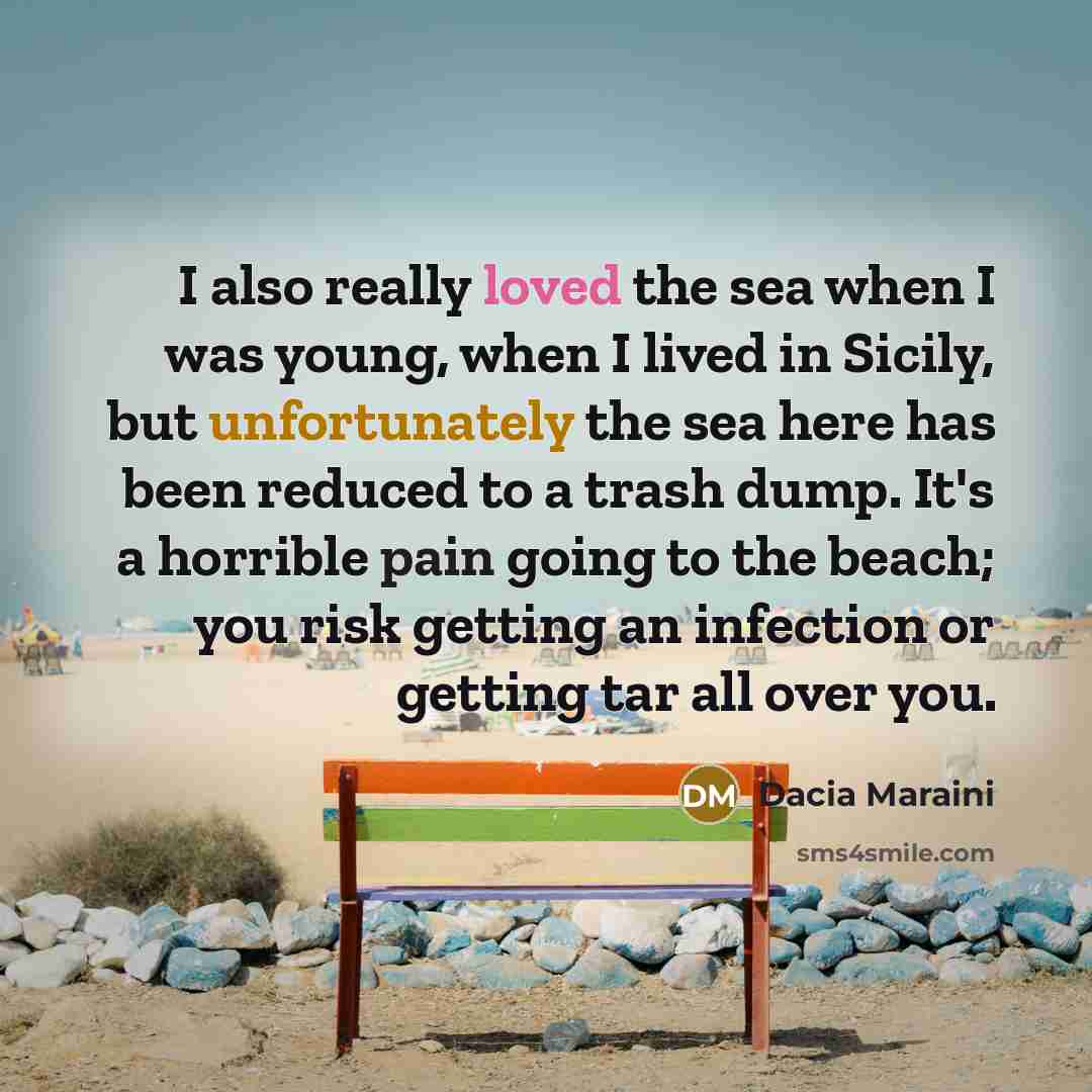 “I also really loved the sea when I was young, when I lived in Sicily, but unfortunately the sea here has been reduced to a trash dump. It's a horrible pain going to the beach; you risk getting an infection or getting tar all over you.” quote by Dacia Maraini