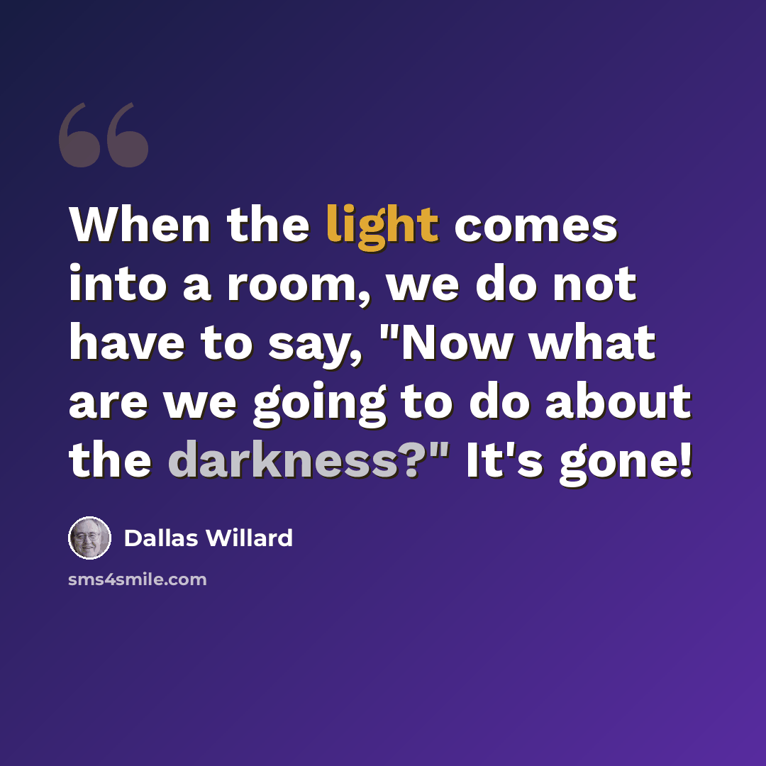 “When the light comes into a room, we do not have to say, "Now what are we going to do about the darkness?" It's gone!” quote by Dallas Willard