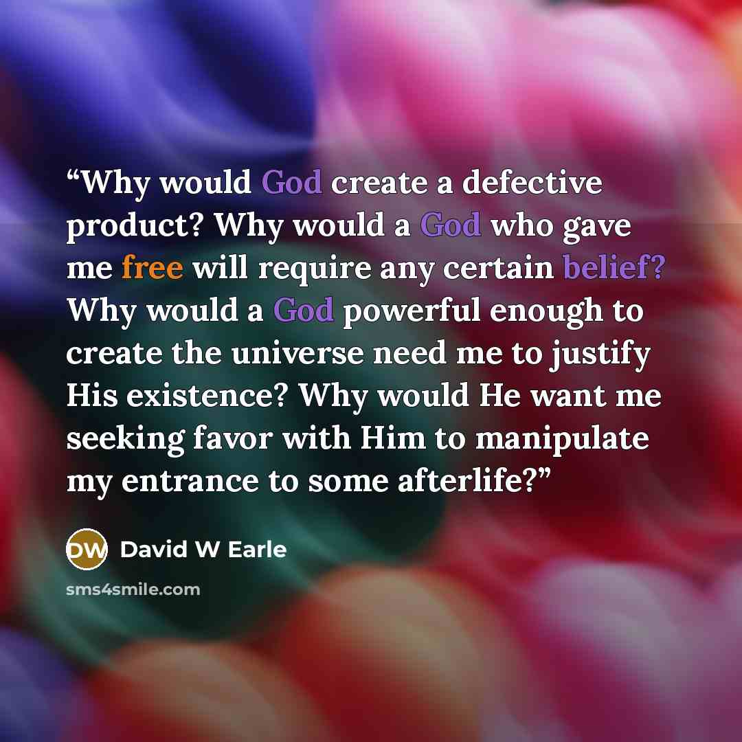 “Why would God create a defective product? Why would a God who gave me free will require any certain belief? Why would a God powerful enough to create the universe need me to justify His existence? Why would He want me seeking favor with Him to manipulate my entrance to some afterlife?” quote by David W Earle