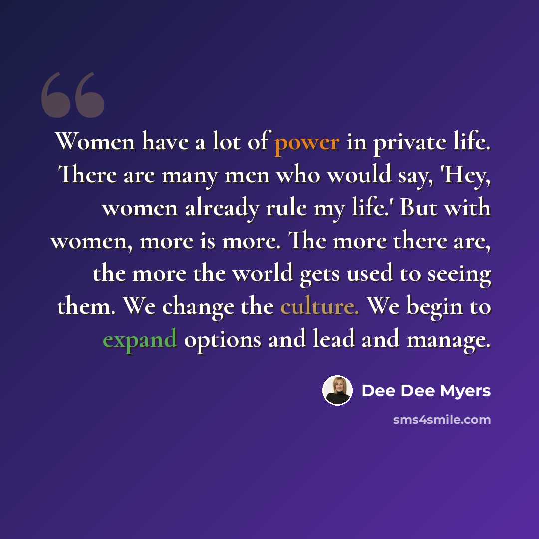 “Women have a lot of power in private life. There are many men who would say, 'Hey, women already rule my life.' But with women, more is more. The more there are, the more the world gets used to seeing them. We change the culture. We begin to expand options and lead and manage.” quote by Dee Dee Myers