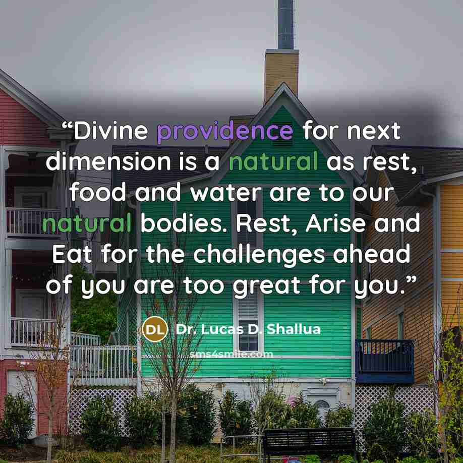 “Divine providence for next dimension is a natural as rest, food and water are to our natural bodies. Rest, Arise and Eat for the challenges ahead of you are too great for you.” quote by Dr. Lucas D. Shallua