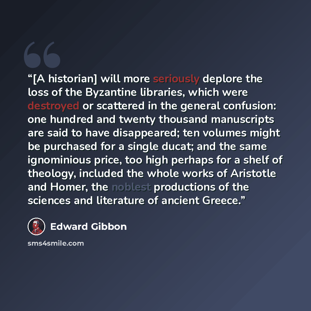 “[A historian] will more seriously deplore the loss of the Byzantine libraries, which were destroyed or scattered in the general confusion: one hundred and twenty thousand manuscripts are said to have disappeared; ten volumes might be purchased for a single ducat; and the same ignominious price…” quote by Edward Gibbon