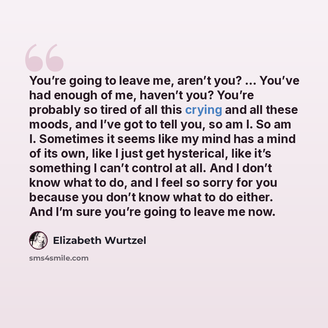 “You’re going to leave me, aren’t you? … You’ve had enough of me, haven’t you? You’re probably so tired of all this crying and all these moods, and I’ve got to tell you, so am I. So am I. Sometimes it seems like my mind has a mind of its own, like I just get hysterical, like it’s something I can’t…” quote by Elizabeth Wurtzel