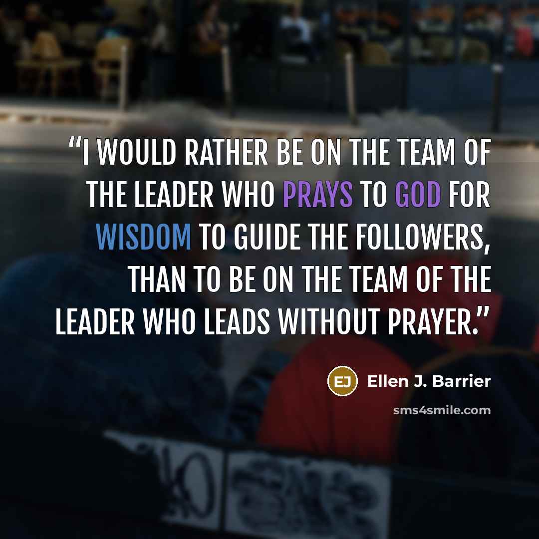 “I would rather be on the team of the Leader who prays to God for wisdom to guide the followers, than to be on the team of the leader who leads without prayer.” quote by Ellen J. Barrier